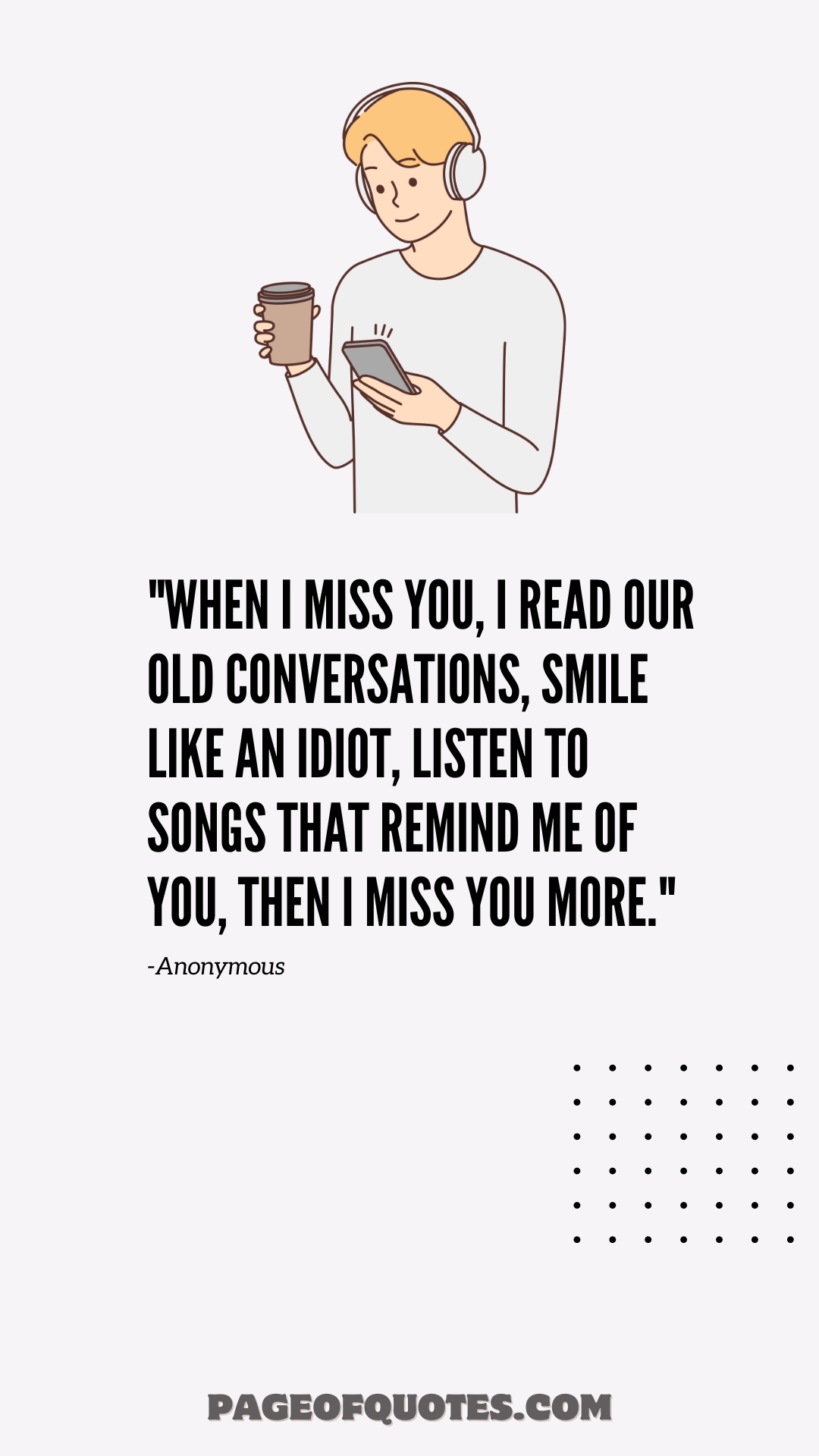 When I miss you, I read our old conversations, smile like an idiot, listen to songs that remind me of you, then I miss you more.